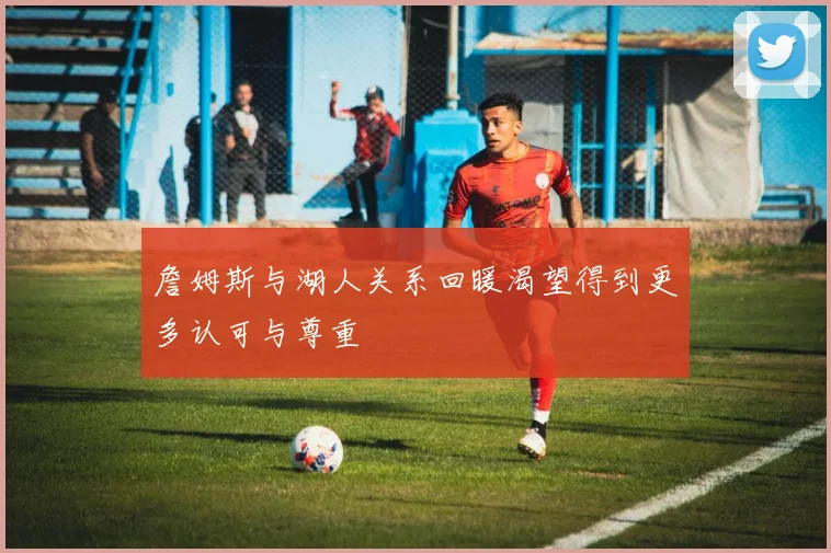 詹姆斯与湖人关系回暖渴望得到更多认可与尊重