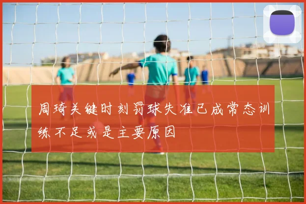 周琦关键时刻罚球失准已成常态训练不足或是主要原因