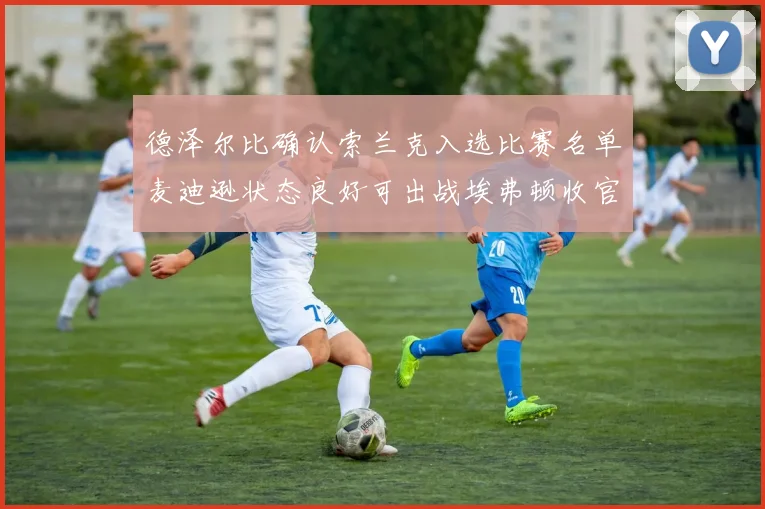 德泽尔比确认索兰克入选比赛名单麦迪逊状态良好可出战埃弗顿收官战