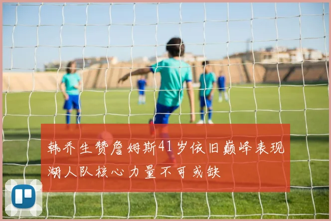 韩乔生赞詹姆斯41岁依旧巅峰表现湖人队核心力量不可或缺