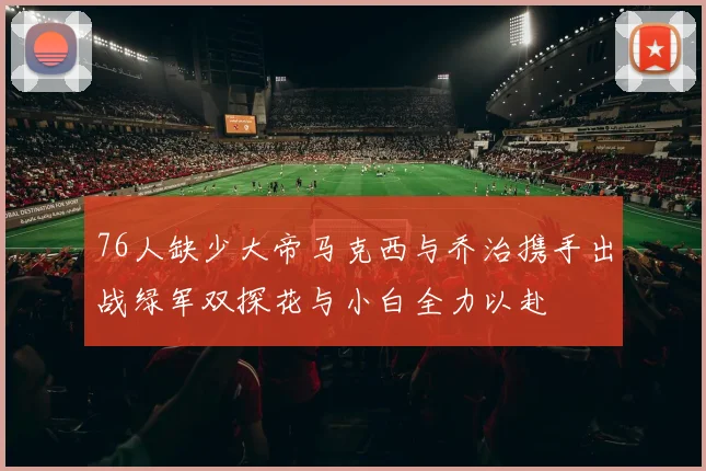 76人缺少大帝马克西与乔治携手出战绿军双探花与小白全力以赴