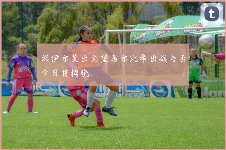 诺伊尔复出无望乌尔比希出战与否今日将揭晓