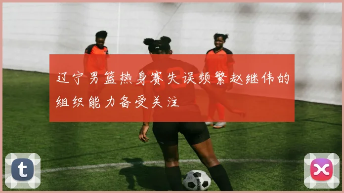 辽宁男篮热身赛失误频繁赵继伟的组织能力备受关注