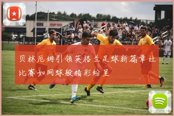 贝林厄姆引领英格兰足球新篇章让比赛如网球般精彩纷呈